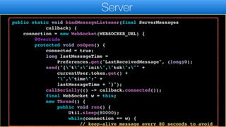 messageQueue);
}
}
public static void bindMessageListener(final ServerMessages
callback) {
connection = new WebSocket(WEBSOCKER_URL) {
@Override
protected void onOpen() {
connected = true;
long lastMessageTime =
Preferences.get("LastReceivedMessage", (long)0);
send("{"t":"init","tok":"" +
currentUser.token.get() +
"","time":" +
lastMessageTime + "}");
callSerially(() -> callback.connected());
final WebSocket w = this;
new Thread() {
public void run() {
Util.sleep(80000);
while(connection == w) {
// keep-alive message every 80 seconds to avoid
Server
 