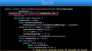 messageQueue);
}
}
public static void bindMessageListener(final ServerMessages
callback) {
connection = new WebSocket(WEBSOCKER_URL) {
@Override
protected void onOpen() {
connected = true;
long lastMessageTime =
Preferences.get("LastReceivedMessage", (long)0);
send("{"t":"init","tok":"" +
currentUser.token.get() +
"","time":" +
lastMessageTime + "}");
callSerially(() -> callback.connected());
final WebSocket w = this;
new Thread() {
public void run() {
Util.sleep(80000);
while(connection == w) {
// keep-alive message every 80 seconds to avoid
Server
 