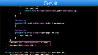 callback.messageReceived(c);
});
} catch(IOException err) {
Log.e(err);
throw new RuntimeException(err.toString());
}
}
@Override
protected void onMessage(byte[] message) {
}
@Override
protected void onError(Exception ex) {
Log.e(ex);
}
};
connection.autoReconnect(5000);
connection.connect();
}
private static void updateMessage(ChatMessage m) {
Server
 