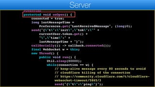 public static void bindMessageListener(final ServerMessages
callback) {
connection = new WebSocket(WEBSOCKER_URL) {
@Override
protected void onOpen() {
connected = true;
long lastMessageTime =
Preferences.get("LastReceivedMessage", (long)0);
send("{"t":"init","tok":"" +
currentUser.token.get() +
"","time":" +
lastMessageTime + "}");
callSerially(() -> callback.connected());
final WebSocket w = this;
new Thread() {
public void run() {
Util.sleep(80000);
while(connection == w) {
// keep-alive message every 80 seconds to avoid
// cloudflare killing of the connection
// https://community.cloudflare.com/t/cloudflare-
websocket-timeout/5865/3
send("{"t":"ping"}");
Server
 