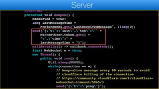 public static void bindMessageListener(final ServerMessages
callback) {
connection = new WebSocket(WEBSOCKER_URL) {
@Override
protected void onOpen() {
connected = true;
long lastMessageTime =
Preferences.get("LastReceivedMessage", (long)0);
send("{"t":"init","tok":"" +
currentUser.token.get() +
"","time":" +
lastMessageTime + "}");
callSerially(() -> callback.connected());
final WebSocket w = this;
new Thread() {
public void run() {
Util.sleep(80000);
while(connection == w) {
// keep-alive message every 80 seconds to avoid
// cloudflare killing of the connection
// https://community.cloudflare.com/t/cloudflare-
websocket-timeout/5865/3
send("{"t":"ping"}");
Server
 
