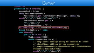 callback) {
connection = new WebSocket(WEBSOCKER_URL) {
@Override
protected void onOpen() {
connected = true;
long lastMessageTime =
Preferences.get("LastReceivedMessage", (long)0);
send("{"t":"init","tok":"" +
currentUser.token.get() +
"","time":" +
lastMessageTime + "}");
callSerially(() -> callback.connected());
final WebSocket w = this;
new Thread() {
public void run() {
Util.sleep(80000);
while(connection == w) {
// keep-alive message every 80 seconds to avoid
// cloudflare killing of the connection
// https://community.cloudflare.com/t/cloudflare-
websocket-timeout/5865/3
send("{"t":"ping"}");
Server
 