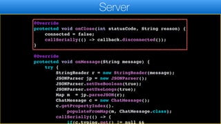 }
}.start();
}
@Override
protected void onClose(int statusCode, String reason) {
connected = false;
callSerially(() -> callback.disconnected());
}
@Override
protected void onMessage(String message) {
try {
StringReader r = new StringReader(message);
JSONParser jp = new JSONParser();
JSONParser.setUseBoolean(true);
JSONParser.setUseLongs(true);
Map m = jp.parseJSON(r);
ChatMessage c = new ChatMessage();
c.getPropertyIndex().
populateFromMap(m, ChatMessage.class);
callSerially(() -> {
if(c.typing.get() != null &&
Server
 