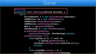 connected = false;
callSerially(() -> callback.disconnected());
}
@Override
protected void onMessage(String message) {
try {
StringReader r = new StringReader(message);
JSONParser jp = new JSONParser();
JSONParser.setUseBoolean(true);
JSONParser.setUseLongs(true);
Map m = jp.parseJSON(r);
ChatMessage c = new ChatMessage();
c.getPropertyIndex().
populateFromMap(m, ChatMessage.class);
callSerially(() -> {
if(c.typing.get() != null &&
c.typing.getBoolean()) {
callback.userTyping(c.authorId.get());
return;
}
if(c.viewedBy.size() > 0) {
callback.messageViewed(message,
Server
 