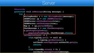 connected = false;
callSerially(() -> callback.disconnected());
}
@Override
protected void onMessage(String message) {
try {
StringReader r = new StringReader(message);
JSONParser jp = new JSONParser();
JSONParser.setUseBoolean(true);
JSONParser.setUseLongs(true);
Map m = jp.parseJSON(r);
ChatMessage c = new ChatMessage();
c.getPropertyIndex().
populateFromMap(m, ChatMessage.class);
callSerially(() -> {
if(c.typing.get() != null &&
c.typing.getBoolean()) {
callback.userTyping(c.authorId.get());
return;
}
if(c.viewedBy.size() > 0) {
callback.messageViewed(message,
Server
 
