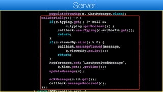 Map m = jp.parseJSON(r);
ChatMessage c = new ChatMessage();
c.getPropertyIndex().
populateFromMap(m, ChatMessage.class);
callSerially(() -> {
if(c.typing.get() != null &&
c.typing.getBoolean()) {
callback.userTyping(c.authorId.get());
return;
}
if(c.viewedBy.size() > 0) {
callback.messageViewed(message,
c.viewedBy.asList());
return;
}
Preferences.set("LastReceivedMessage",
c.time.get().getTime());
updateMessage(c);
ackMessage(c.id.get());
callback.messageReceived(c);
});
Server
 