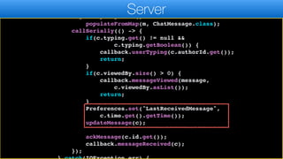 Map m = jp.parseJSON(r);
ChatMessage c = new ChatMessage();
c.getPropertyIndex().
populateFromMap(m, ChatMessage.class);
callSerially(() -> {
if(c.typing.get() != null &&
c.typing.getBoolean()) {
callback.userTyping(c.authorId.get());
return;
}
if(c.viewedBy.size() > 0) {
callback.messageViewed(message,
c.viewedBy.asList());
return;
}
Preferences.set("LastReceivedMessage",
c.time.get().getTime());
updateMessage(c);
ackMessage(c.id.get());
callback.messageReceived(c);
});
Server
 