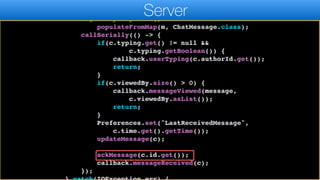 Map m = jp.parseJSON(r);
ChatMessage c = new ChatMessage();
c.getPropertyIndex().
populateFromMap(m, ChatMessage.class);
callSerially(() -> {
if(c.typing.get() != null &&
c.typing.getBoolean()) {
callback.userTyping(c.authorId.get());
return;
}
if(c.viewedBy.size() > 0) {
callback.messageViewed(message,
c.viewedBy.asList());
return;
}
Preferences.set("LastReceivedMessage",
c.time.get().getTime());
updateMessage(c);
ackMessage(c.id.get());
callback.messageReceived(c);
});
Server
 
