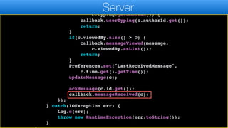callSerially(() -> {
if(c.typing.get() != null &&
c.typing.getBoolean()) {
callback.userTyping(c.authorId.get());
return;
}
if(c.viewedBy.size() > 0) {
callback.messageViewed(message,
c.viewedBy.asList());
return;
}
Preferences.set("LastReceivedMessage",
c.time.get().getTime());
updateMessage(c);
ackMessage(c.id.get());
callback.messageReceived(c);
});
} catch(IOException err) {
Log.e(err);
throw new RuntimeException(err.toString());
}
Server
 