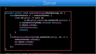 };
connection.autoReconnect(5000);
connection.connect();
}
private static void updateMessage(ChatMessage m) {
for(ChatContact c : contactCache) {
if(c.id.get() != null &&
c.id.get().equals(m.authorId.get())) {
c.lastActivityTime.set(new Date());
c.chats.add(m);
saveContacts();
return;
}
}
findRegisteredUserById(m.authorId.get(), cc -> {
contactCache.add(cc);
cc.chats.add(m);
saveContacts();
});
}
Server
 