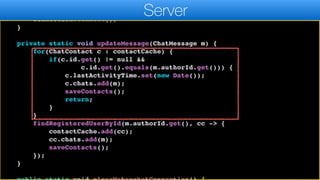 };
connection.autoReconnect(5000);
connection.connect();
}
private static void updateMessage(ChatMessage m) {
for(ChatContact c : contactCache) {
if(c.id.get() != null &&
c.id.get().equals(m.authorId.get())) {
c.lastActivityTime.set(new Date());
c.chats.add(m);
saveContacts();
return;
}
}
findRegisteredUserById(m.authorId.get(), cc -> {
contactCache.add(cc);
cc.chats.add(m);
saveContacts();
});
}
Server
 