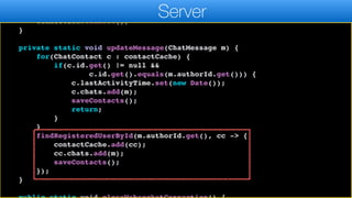 };
connection.autoReconnect(5000);
connection.connect();
}
private static void updateMessage(ChatMessage m) {
for(ChatContact c : contactCache) {
if(c.id.get() != null &&
c.id.get().equals(m.authorId.get())) {
c.lastActivityTime.set(new Date());
c.chats.add(m);
saveContacts();
return;
}
}
findRegisteredUserById(m.authorId.get(), cc -> {
contactCache.add(cc);
cc.chats.add(m);
saveContacts();
});
}
Server
 