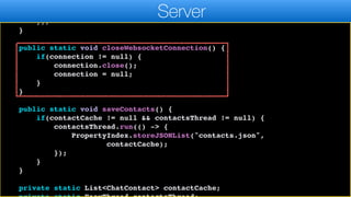 cc.chats.add(m);
saveContacts();
});
}
public static void closeWebsocketConnection() {
if(connection != null) {
connection.close();
connection = null;
}
}
public static void saveContacts() {
if(contactCache != null && contactsThread != null) {
contactsThread.run(() -> {
PropertyIndex.storeJSONList("contacts.json",
contactCache);
});
}
}
private static List<ChatContact> contactCache;
Server
 
