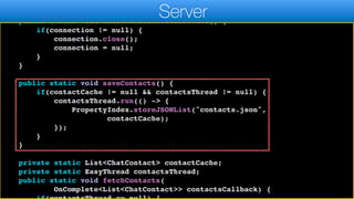 }
public static void closeWebsocketConnection() {
if(connection != null) {
connection.close();
connection = null;
}
}
public static void saveContacts() {
if(contactCache != null && contactsThread != null) {
contactsThread.run(() -> {
PropertyIndex.storeJSONList("contacts.json",
contactCache);
});
}
}
private static List<ChatContact> contactCache;
private static EasyThread contactsThread;
public static void fetchContacts(
OnComplete<List<ChatContact>> contactsCallback) {
Server
 