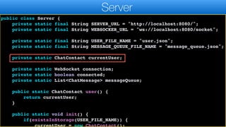 import java.util.List;
import java.util.Map;
public class Server {
private static final String SERVER_URL = "http://localhost:8080/";
private static final String WEBSOCKER_URL = "ws://localhost:8080/socket";
private static final String USER_FILE_NAME = "user.json";
private static final String MESSAGE_QUEUE_FILE_NAME = "message_queue.json";
private static ChatContact currentUser;
private static WebSocket connection;
private static boolean connected;
private static List<ChatMessage> messageQueue;
public static ChatContact user() {
return currentUser;
}
public static void init() {
if(existsInStorage(USER_FILE_NAME)) {
currentUser = new ChatContact();
Server
 