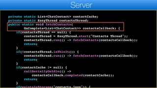 });
}
}
private static List<ChatContact> contactCache;
private static EasyThread contactsThread;
public static void fetchContacts(
OnComplete<List<ChatContact>> contactsCallback) {
if(contactsThread == null) {
contactsThread = EasyThread.start("Contacts Thread");
contactsThread.run(() -> fetchContacts(contactsCallback));
return;
}
if(!contactsThread.isThisIt()) {
contactsThread.run(() -> fetchContacts(contactsCallback));
return;
}
if(contactCache != null) {
callSeriallyOnIdle(() ->
contactsCallback.completed(contactCache));
return;
}
if(existsInStorage("contacts.json")) {
Server
 