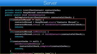 });
}
}
private static List<ChatContact> contactCache;
private static EasyThread contactsThread;
public static void fetchContacts(
OnComplete<List<ChatContact>> contactsCallback) {
if(contactsThread == null) {
contactsThread = EasyThread.start("Contacts Thread");
contactsThread.run(() -> fetchContacts(contactsCallback));
return;
}
if(!contactsThread.isThisIt()) {
contactsThread.run(() -> fetchContacts(contactsCallback));
return;
}
if(contactCache != null) {
callSeriallyOnIdle(() ->
contactsCallback.completed(contactCache));
return;
}
if(existsInStorage("contacts.json")) {
Server
 
