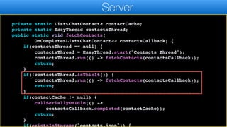 });
}
}
private static List<ChatContact> contactCache;
private static EasyThread contactsThread;
public static void fetchContacts(
OnComplete<List<ChatContact>> contactsCallback) {
if(contactsThread == null) {
contactsThread = EasyThread.start("Contacts Thread");
contactsThread.run(() -> fetchContacts(contactsCallback));
return;
}
if(!contactsThread.isThisIt()) {
contactsThread.run(() -> fetchContacts(contactsCallback));
return;
}
if(contactCache != null) {
callSeriallyOnIdle(() ->
contactsCallback.completed(contactCache));
return;
}
if(existsInStorage("contacts.json")) {
Server
 
