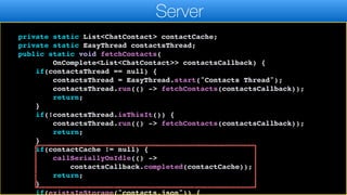});
}
}
private static List<ChatContact> contactCache;
private static EasyThread contactsThread;
public static void fetchContacts(
OnComplete<List<ChatContact>> contactsCallback) {
if(contactsThread == null) {
contactsThread = EasyThread.start("Contacts Thread");
contactsThread.run(() -> fetchContacts(contactsCallback));
return;
}
if(!contactsThread.isThisIt()) {
contactsThread.run(() -> fetchContacts(contactsCallback));
return;
}
if(contactCache != null) {
callSeriallyOnIdle(() ->
contactsCallback.completed(contactCache));
return;
}
if(existsInStorage("contacts.json")) {
Server
 