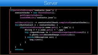 callSeriallyOnIdle(() ->
contactsCallback.completed(contactCache));
return;
}
if(existsInStorage("contacts.json")) {
contactCache = new ChatContact().
getPropertyIndex().
loadJSONList("contacts.json");
callSerially(() -> contactsCallback.completed(contactCache));
for(ChatContact c : contactCache) {
if(existsInStorage(c.name.get() + ".jpg")) {
String f = c.name.get() + ".jpg";
try (InputStream is = createStorageInputStream(f)) {
c.photo.set(EncodedImage.create(is));
} catch(IOException err) {
Log.e(err);
}
}
}
return;
}
Server
 