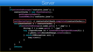 callSeriallyOnIdle(() ->
contactsCallback.completed(contactCache));
return;
}
if(existsInStorage("contacts.json")) {
contactCache = new ChatContact().
getPropertyIndex().
loadJSONList("contacts.json");
callSerially(() -> contactsCallback.completed(contactCache));
for(ChatContact c : contactCache) {
if(existsInStorage(c.name.get() + ".jpg")) {
String f = c.name.get() + ".jpg";
try (InputStream is = createStorageInputStream(f)) {
c.photo.set(EncodedImage.create(is));
} catch(IOException err) {
Log.e(err);
}
}
}
return;
}
Server
 