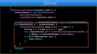 callSeriallyOnIdle(() ->
contactsCallback.completed(contactCache));
return;
}
if(existsInStorage("contacts.json")) {
contactCache = new ChatContact().
getPropertyIndex().
loadJSONList("contacts.json");
callSerially(() -> contactsCallback.completed(contactCache));
for(ChatContact c : contactCache) {
if(existsInStorage(c.name.get() + ".jpg")) {
String f = c.name.get() + ".jpg";
try (InputStream is = createStorageInputStream(f)) {
c.photo.set(EncodedImage.create(is));
} catch(IOException err) {
Log.e(err);
}
}
}
return;
}
Server
 