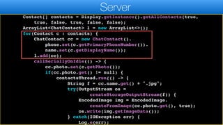 return;
}
Contact[] contacts = Display.getInstance().getAllContacts(true,
true, false, true, false, false);
ArrayList<ChatContact> l = new ArrayList<>();
for(Contact c : contacts) {
ChatContact cc = new ChatContact().
phone.set(c.getPrimaryPhoneNumber()).
name.set(c.getDisplayName());
l.add(cc);
callSeriallyOnIdle(() -> {
cc.photo.set(c.getPhoto());
if(cc.photo.get() != null) {
contactsThread.run(() -> {
String f = cc.name.get() + ".jpg";
try(OutputStream os =
createStorageOutputStream(f)) {
EncodedImage img = EncodedImage.
createFromImage(cc.photo.get(), true);
os.write(img.getImageData());
} catch(IOException err) {
Log.e(err);
Server
 