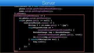 ArrayList<ChatContact> l = new ArrayList<>();
for(Contact c : contacts) {
ChatContact cc = new ChatContact().
phone.set(c.getPrimaryPhoneNumber()).
name.set(c.getDisplayName());
l.add(cc);
callSeriallyOnIdle(() -> {
cc.photo.set(c.getPhoto());
if(cc.photo.get() != null) {
contactsThread.run(() -> {
String f = cc.name.get() + ".jpg";
try(OutputStream os =
createStorageOutputStream(f)) {
EncodedImage img = EncodedImage.
createFromImage(cc.photo.get(), true);
os.write(img.getImageData());
} catch(IOException err) {
Log.e(err);
}
});
}
});
Server
 