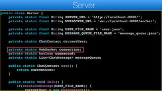 import java.util.List;
import java.util.Map;
public class Server {
private static final String SERVER_URL = "http://localhost:8080/";
private static final String WEBSOCKER_URL = "ws://localhost:8080/socket";
private static final String USER_FILE_NAME = "user.json";
private static final String MESSAGE_QUEUE_FILE_NAME = "message_queue.json";
private static ChatContact currentUser;
private static WebSocket connection;
private static boolean connected;
private static List<ChatMessage> messageQueue;
public static ChatContact user() {
return currentUser;
}
public static void init() {
if(existsInStorage(USER_FILE_NAME)) {
currentUser = new ChatContact();
Server
 