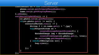 ArrayList<ChatContact> l = new ArrayList<>();
for(Contact c : contacts) {
ChatContact cc = new ChatContact().
phone.set(c.getPrimaryPhoneNumber()).
name.set(c.getDisplayName());
l.add(cc);
callSeriallyOnIdle(() -> {
cc.photo.set(c.getPhoto());
if(cc.photo.get() != null) {
contactsThread.run(() -> {
String f = cc.name.get() + ".jpg";
try(OutputStream os =
createStorageOutputStream(f)) {
EncodedImage img = EncodedImage.
createFromImage(cc.photo.get(), true);
os.write(img.getImageData());
} catch(IOException err) {
Log.e(err);
}
});
}
});
Server
 