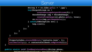 cc.photo.set(c.getPhoto());
if(cc.photo.get() != null) {
contactsThread.run(() -> {
String f = cc.name.get() + ".jpg";
try(OutputStream os =
createStorageOutputStream(f)) {
EncodedImage img = EncodedImage.
createFromImage(cc.photo.get(), true);
os.write(img.getImageData());
} catch(IOException err) {
Log.e(err);
}
});
}
});
}
PropertyIndex.storeJSONList("contacts.json", l);
callSerially(() -> contactsCallback.completed(l));
}
public static void findRegisteredUser(String phone,
Server
 