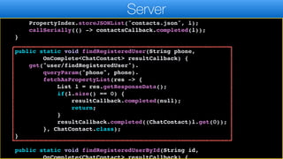 });
}
PropertyIndex.storeJSONList("contacts.json", l);
callSerially(() -> contactsCallback.completed(l));
}
public static void findRegisteredUser(String phone,
OnComplete<ChatContact> resultCallback) {
get("user/findRegisteredUser").
queryParam("phone", phone).
fetchAsPropertyList(res -> {
List l = res.getResponseData();
if(l.size() == 0) {
resultCallback.completed(null);
return;
}
resultCallback.completed((ChatContact)l.get(0));
}, ChatContact.class);
}
public static void findRegisteredUserById(String id,
OnComplete<ChatContact> resultCallback) {
Server
 