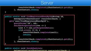 resultCallback.completed(null);
return;
}
resultCallback.completed((ChatContact)l.get(0));
}, ChatContact.class);
}
public static void findRegisteredUserById(String id,
OnComplete<ChatContact> resultCallback) {
get("user/findRegisteredUserById").
queryParam("id", id).
fetchAsPropertyList(res -> {
List l = res.getResponseData();
if(l.size() == 0) {
resultCallback.completed(null);
return;
}
resultCallback.completed((ChatContact)l.get(0));
}, ChatContact.class);
}
public static void fetchChatList(
Server
 