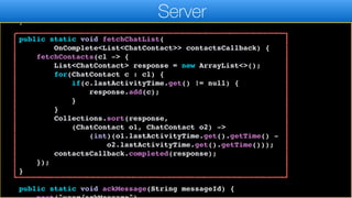 resultCallback.completed((ChatContact)l.get(0));
}, ChatContact.class);
}
public static void fetchChatList(
OnComplete<List<ChatContact>> contactsCallback) {
fetchContacts(cl -> {
List<ChatContact> response = new ArrayList<>();
for(ChatContact c : cl) {
if(c.lastActivityTime.get() != null) {
response.add(c);
}
}
Collections.sort(response,
(ChatContact o1, ChatContact o2) ->
(int)(o1.lastActivityTime.get().getTime() -
o2.lastActivityTime.get().getTime()));
contactsCallback.completed(response);
});
}
public static void ackMessage(String messageId) {
Server
 