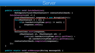 resultCallback.completed((ChatContact)l.get(0));
}, ChatContact.class);
}
public static void fetchChatList(
OnComplete<List<ChatContact>> contactsCallback) {
fetchContacts(cl -> {
List<ChatContact> response = new ArrayList<>();
for(ChatContact c : cl) {
if(c.lastActivityTime.get() != null) {
response.add(c);
}
}
Collections.sort(response,
(ChatContact o1, ChatContact o2) ->
(int)(o1.lastActivityTime.get().getTime() -
o2.lastActivityTime.get().getTime()));
contactsCallback.completed(response);
});
}
public static void ackMessage(String messageId) {
Server
 