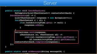 resultCallback.completed((ChatContact)l.get(0));
}, ChatContact.class);
}
public static void fetchChatList(
OnComplete<List<ChatContact>> contactsCallback) {
fetchContacts(cl -> {
List<ChatContact> response = new ArrayList<>();
for(ChatContact c : cl) {
if(c.lastActivityTime.get() != null) {
response.add(c);
}
}
Collections.sort(response,
(ChatContact o1, ChatContact o2) ->
(int)(o1.lastActivityTime.get().getTime() -
o2.lastActivityTime.get().getTime()));
contactsCallback.completed(response);
});
}
public static void ackMessage(String messageId) {
Server
 