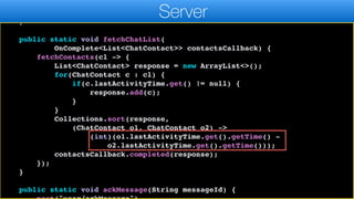 resultCallback.completed((ChatContact)l.get(0));
}, ChatContact.class);
}
public static void fetchChatList(
OnComplete<List<ChatContact>> contactsCallback) {
fetchContacts(cl -> {
List<ChatContact> response = new ArrayList<>();
for(ChatContact c : cl) {
if(c.lastActivityTime.get() != null) {
response.add(c);
}
}
Collections.sort(response,
(ChatContact o1, ChatContact o2) ->
(int)(o1.lastActivityTime.get().getTime() -
o2.lastActivityTime.get().getTime()));
contactsCallback.completed(response);
});
}
public static void ackMessage(String messageId) {
Server
 