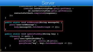 }
Collections.sort(response,
(ChatContact o1, ChatContact o2) ->
(int)(o1.lastActivityTime.get().getTime() -
o2.lastActivityTime.get().getTime()));
contactsCallback.completed(response);
});
}
public static void ackMessage(String messageId) {
post("user/ackMessage").
body(messageId).fetchAsString(c -> {});
}
public static void updatePushKey(String key) {
if(user() != null) {
get("user/updatePushKey").
queryParam("id", user().id.get()).
queryParam("key", key).fetchAsString(c -> {});
}
}
}
Server
 