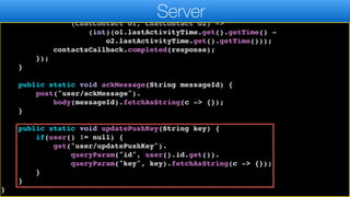 }
Collections.sort(response,
(ChatContact o1, ChatContact o2) ->
(int)(o1.lastActivityTime.get().getTime() -
o2.lastActivityTime.get().getTime()));
contactsCallback.completed(response);
});
}
public static void ackMessage(String messageId) {
post("user/ackMessage").
body(messageId).fetchAsString(c -> {});
}
public static void updatePushKey(String key) {
if(user() != null) {
get("user/updatePushKey").
queryParam("id", user().id.get()).
queryParam("key", key).fetchAsString(c -> {});
}
}
}
Server
 