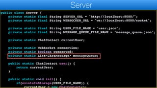 import java.util.List;
import java.util.Map;
public class Server {
private static final String SERVER_URL = "http://localhost:8080/";
private static final String WEBSOCKER_URL = "ws://localhost:8080/socket";
private static final String USER_FILE_NAME = "user.json";
private static final String MESSAGE_QUEUE_FILE_NAME = "message_queue.json";
private static ChatContact currentUser;
private static WebSocket connection;
private static boolean connected;
private static List<ChatMessage> messageQueue;
public static ChatContact user() {
return currentUser;
}
public static void init() {
if(existsInStorage(USER_FILE_NAME)) {
currentUser = new ChatContact();
Server
 