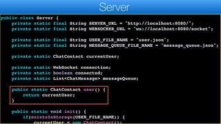 import java.util.List;
import java.util.Map;
public class Server {
private static final String SERVER_URL = "http://localhost:8080/";
private static final String WEBSOCKER_URL = "ws://localhost:8080/socket";
private static final String USER_FILE_NAME = "user.json";
private static final String MESSAGE_QUEUE_FILE_NAME = "message_queue.json";
private static ChatContact currentUser;
private static WebSocket connection;
private static boolean connected;
private static List<ChatMessage> messageQueue;
public static ChatContact user() {
return currentUser;
}
public static void init() {
if(existsInStorage(USER_FILE_NAME)) {
currentUser = new ChatContact();
Server
 