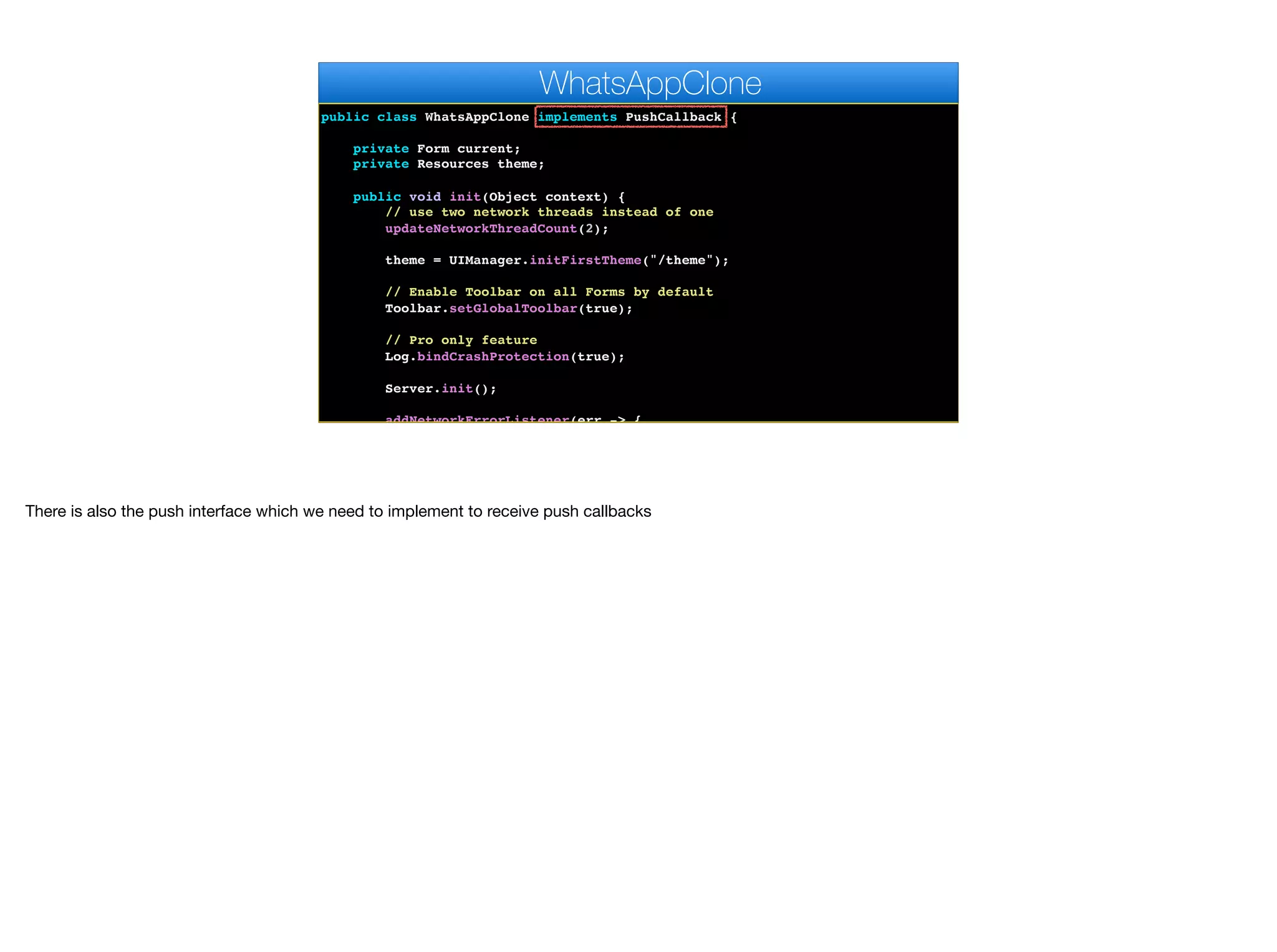 public class WhatsAppClone implements PushCallback {
private Form current;
private Resources theme;
public void init(Object context) {
// use two network threads instead of one
updateNetworkThreadCount(2);
theme = UIManager.initFirstTheme("/theme");
// Enable Toolbar on all Forms by default
Toolbar.setGlobalToolbar(true);
// Pro only feature
Log.bindCrashProtection(true);
Server.init();
addNetworkErrorListener(err -> {
WhatsAppClone
There is also the push interface which we need to implement to receive push callbacks
 
