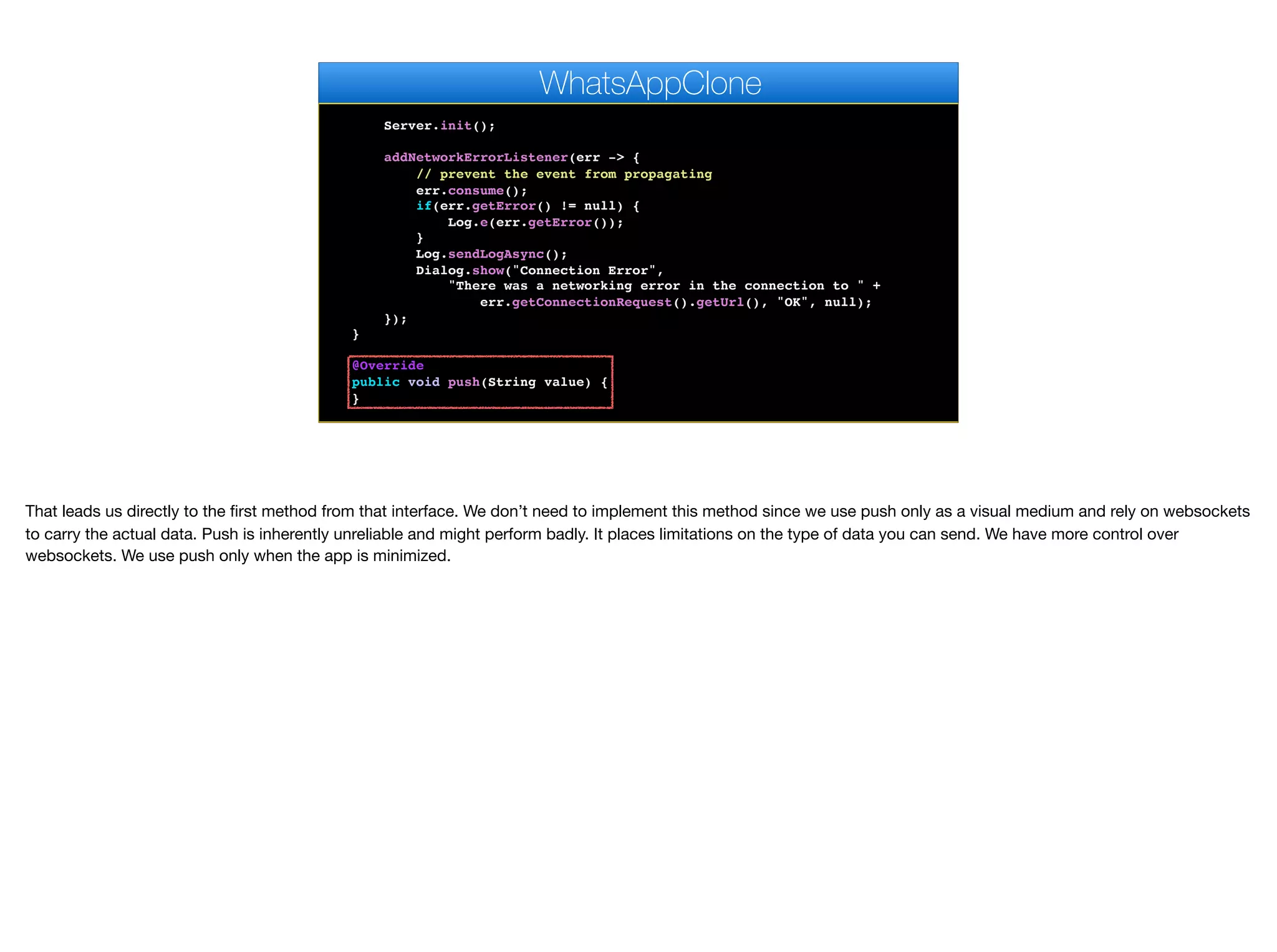 // Pro only feature
Log.bindCrashProtection(true);
Server.init();
addNetworkErrorListener(err -> {
// prevent the event from propagating
err.consume();
if(err.getError() != null) {
Log.e(err.getError());
}
Log.sendLogAsync();
Dialog.show("Connection Error",
"There was a networking error in the connection to " +
err.getConnectionRequest().getUrl(), "OK", null);
});
}
@Override
public void push(String value) {
}
@Override
WhatsAppClone
That leads us directly to the first method from that interface. We don’t need to implement this method since we use push only as a visual medium and rely on websockets
to carry the actual data. Push is inherently unreliable and might perform badly. It places limitations on the type of data you can send. We have more control over
websockets. We use push only when the app is minimized.
 