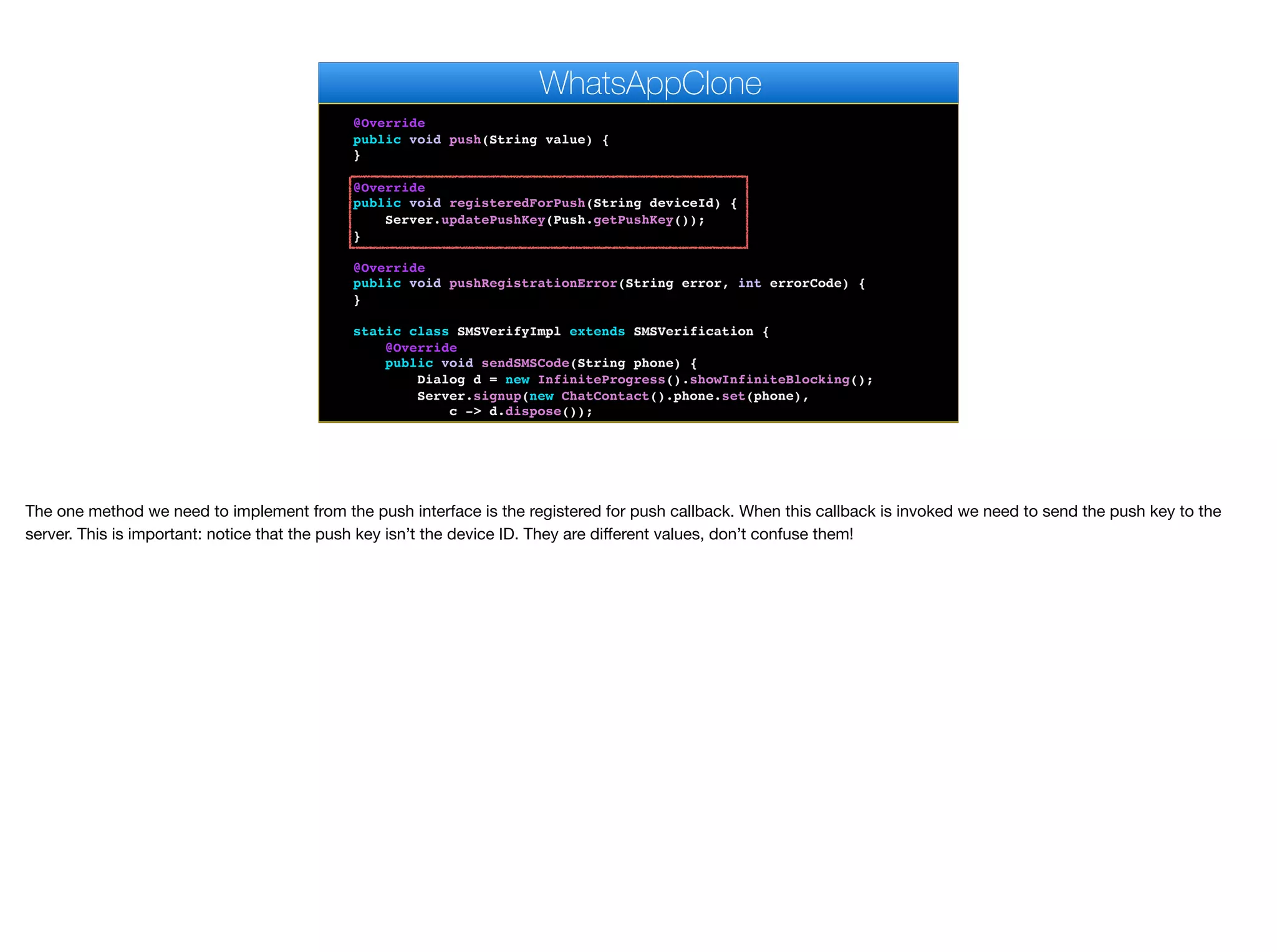 err.getConnectionRequest().getUrl(), "OK", null);
});
}
@Override
public void push(String value) {
}
@Override
public void registeredForPush(String deviceId) {
Server.updatePushKey(Push.getPushKey());
}
@Override
public void pushRegistrationError(String error, int errorCode) {
}
static class SMSVerifyImpl extends SMSVerification {
@Override
public void sendSMSCode(String phone) {
Dialog d = new InfiniteProgress().showInfiniteBlocking();
Server.signup(new ChatContact().phone.set(phone),
c -> d.dispose());
}
WhatsAppClone
The one method we need to implement from the push interface is the registered for push callback. When this callback is invoked we need to send the push key to the
server. This is important: notice that the push key isn’t the device ID. They are diﬀerent values, don’t confuse them!
 
