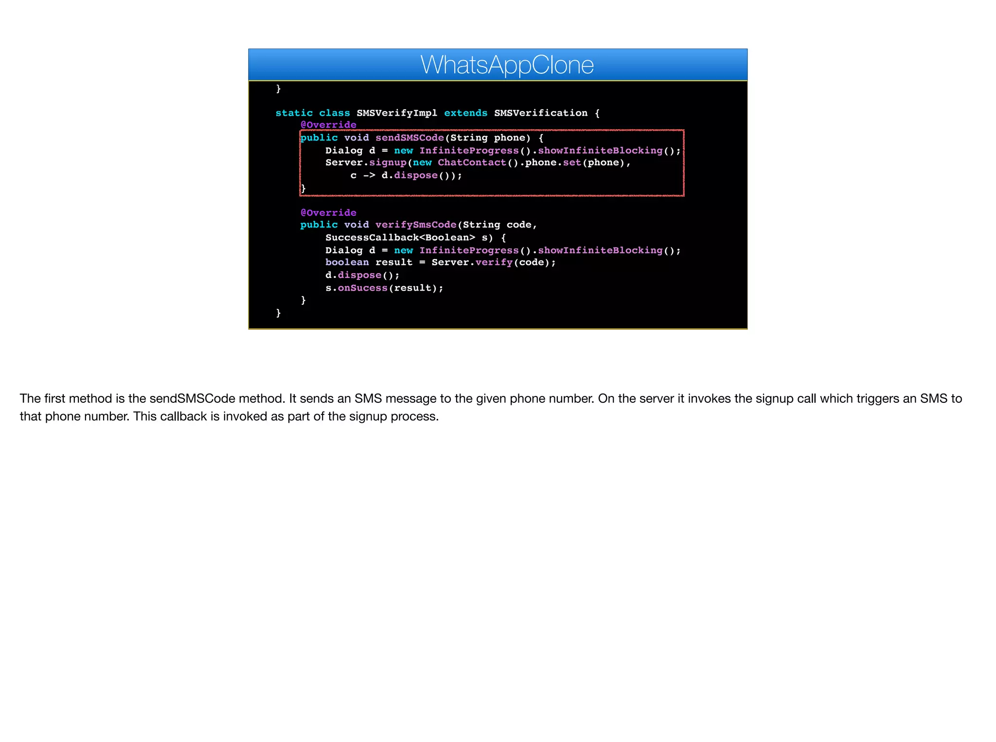 @Override
public void pushRegistrationError(String error, int errorCode) {
}
static class SMSVerifyImpl extends SMSVerification {
@Override
public void sendSMSCode(String phone) {
Dialog d = new InfiniteProgress().showInfiniteBlocking();
Server.signup(new ChatContact().phone.set(phone),
c -> d.dispose());
}
@Override
public void verifySmsCode(String code,
SuccessCallback<Boolean> s) {
Dialog d = new InfiniteProgress().showInfiniteBlocking();
boolean result = Server.verify(code);
d.dispose();
s.onSucess(result);
}
}
private void bindMessageListener() {
WhatsAppClone
The first method is the sendSMSCode method. It sends an SMS message to the given phone number. On the server it invokes the signup call which triggers an SMS to
that phone number. This callback is invoked as part of the signup process.
 