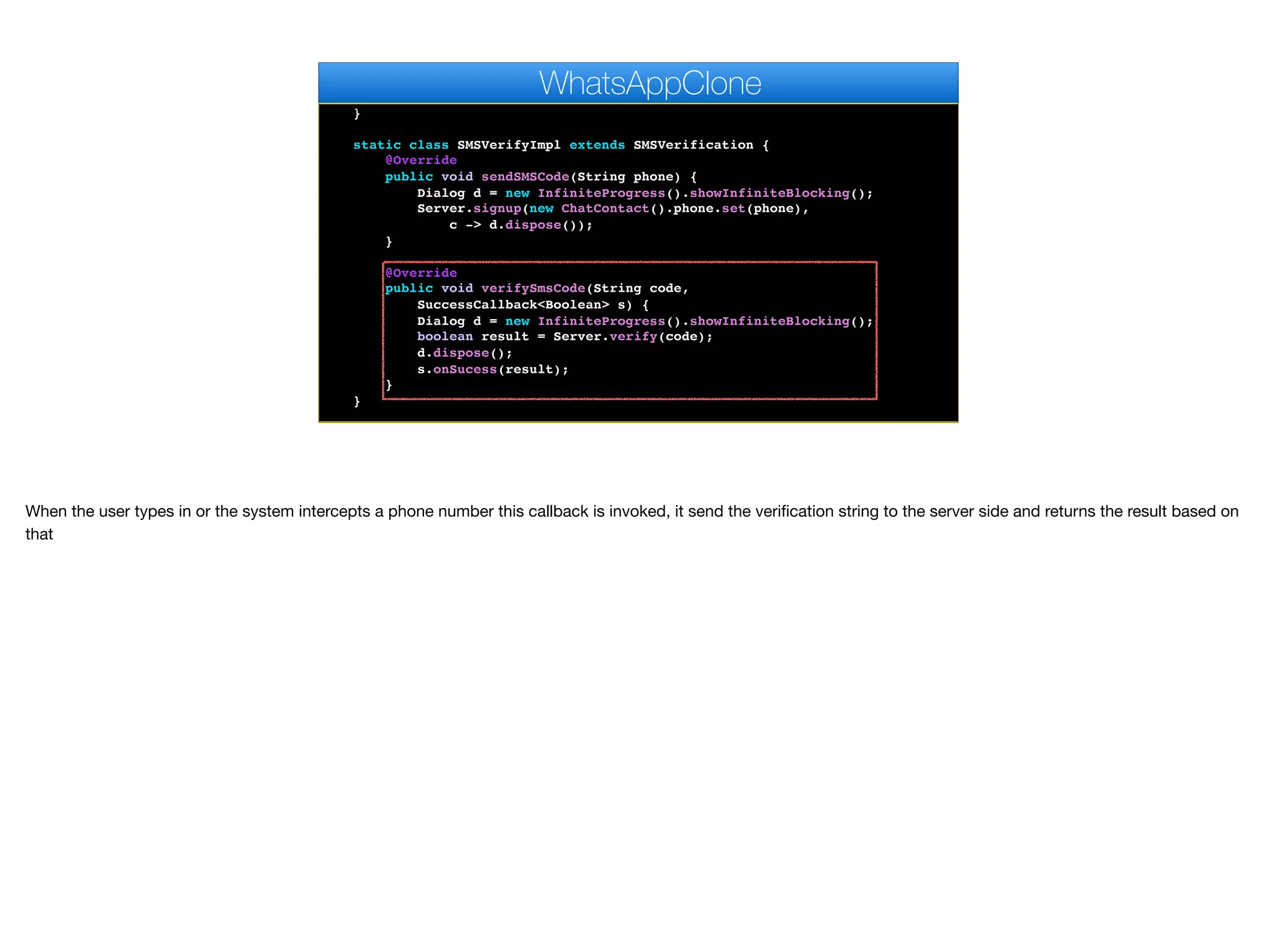 @Override
public void pushRegistrationError(String error, int errorCode) {
}
static class SMSVerifyImpl extends SMSVerification {
@Override
public void sendSMSCode(String phone) {
Dialog d = new InfiniteProgress().showInfiniteBlocking();
Server.signup(new ChatContact().phone.set(phone),
c -> d.dispose());
}
@Override
public void verifySmsCode(String code,
SuccessCallback<Boolean> s) {
Dialog d = new InfiniteProgress().showInfiniteBlocking();
boolean result = Server.verify(code);
d.dispose();
s.onSucess(result);
}
}
private void bindMessageListener() {
WhatsAppClone
When the user types in or the system intercepts a phone number this callback is invoked, it send the verification string to the server side and returns the result based on
that
 