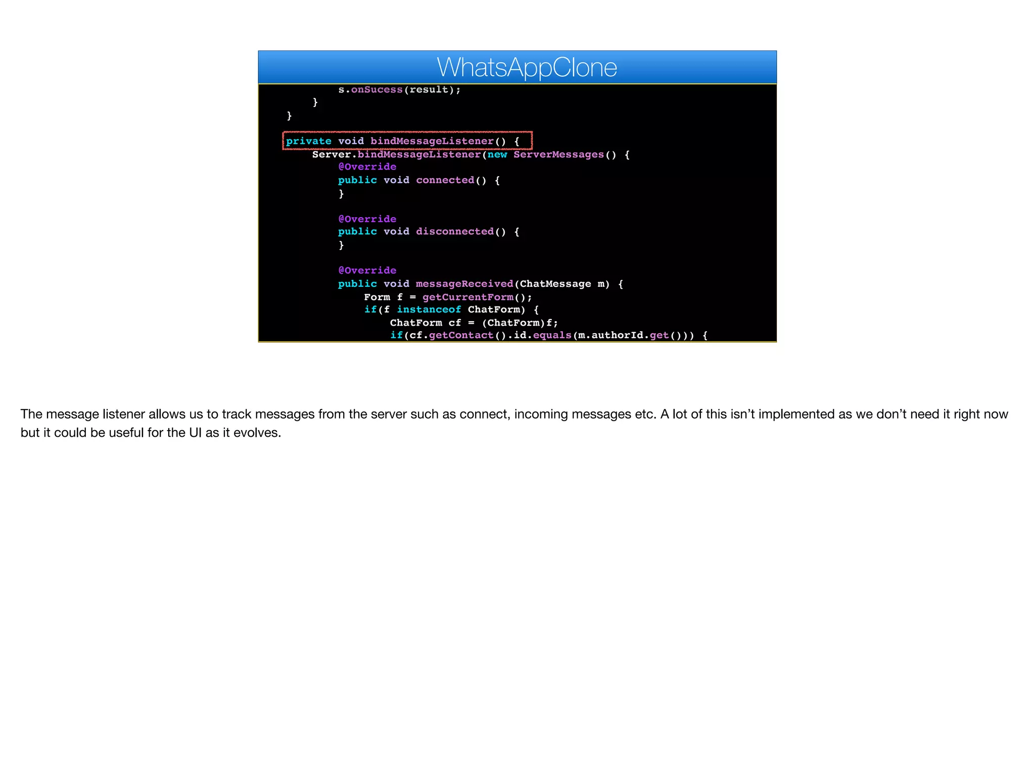 Dialog d = new InfiniteProgress().showInfiniteBlocking();
boolean result = Server.verify(code);
d.dispose();
s.onSucess(result);
}
}
private void bindMessageListener() {
Server.bindMessageListener(new ServerMessages() {
@Override
public void connected() {
}
@Override
public void disconnected() {
}
@Override
public void messageReceived(ChatMessage m) {
Form f = getCurrentForm();
if(f instanceof ChatForm) {
ChatForm cf = (ChatForm)f;
if(cf.getContact().id.equals(m.authorId.get())) {
cf.addMessageToUI(m);
WhatsAppClone
The message listener allows us to track messages from the server such as connect, incoming messages etc. A lot of this isn’t implemented as we don’t need it right now
but it could be useful for the UI as it evolves.
 