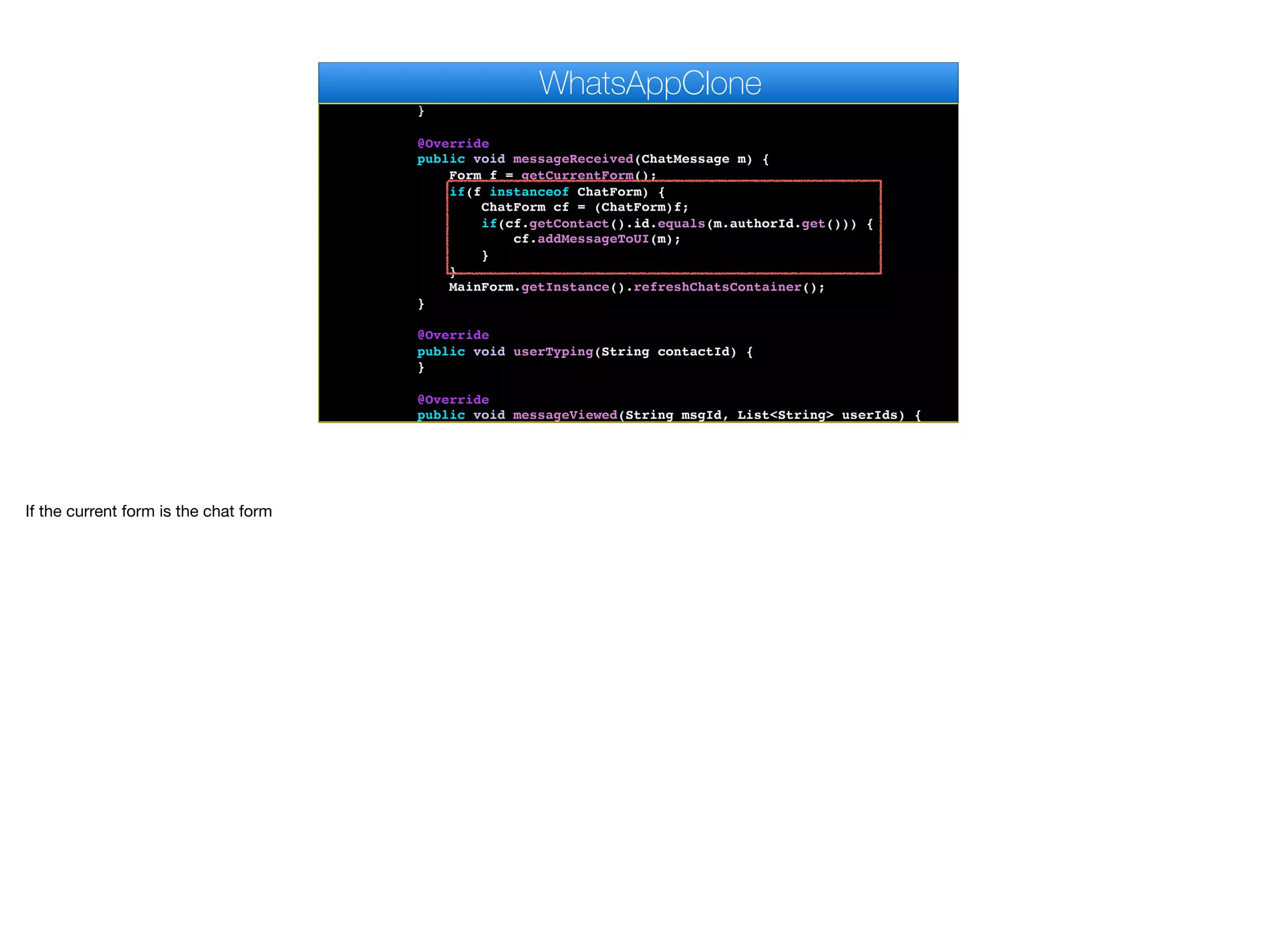@Override
public void disconnected() {
}
@Override
public void messageReceived(ChatMessage m) {
Form f = getCurrentForm();
if(f instanceof ChatForm) {
ChatForm cf = (ChatForm)f;
if(cf.getContact().id.equals(m.authorId.get())) {
cf.addMessageToUI(m);
}
}
MainForm.getInstance().refreshChatsContainer();
}
@Override
public void userTyping(String contactId) {
}
@Override
public void messageViewed(String msgId, List<String> userIds) {
}
WhatsAppClone
If the current form is the chat form
 