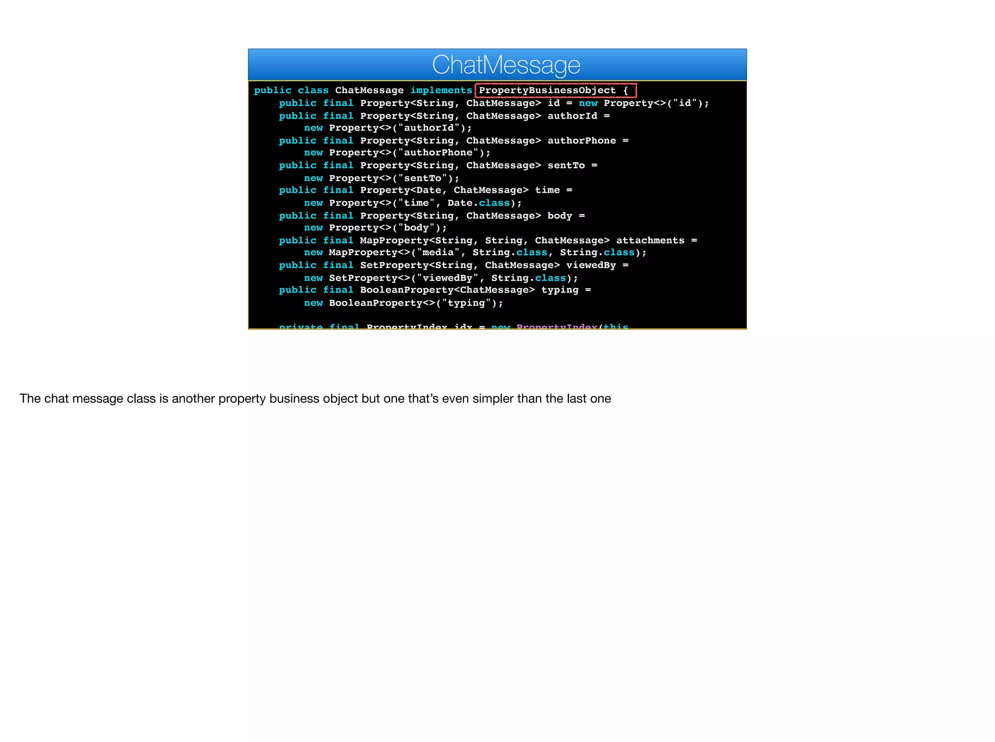 public class ChatMessage implements PropertyBusinessObject {
public final Property<String, ChatMessage> id = new Property<>("id");
public final Property<String, ChatMessage> authorId =
new Property<>("authorId");
public final Property<String, ChatMessage> authorPhone =
new Property<>("authorPhone");
public final Property<String, ChatMessage> sentTo =
new Property<>("sentTo");
public final Property<Date, ChatMessage> time =
new Property<>("time", Date.class);
public final Property<String, ChatMessage> body =
new Property<>("body");
public final MapProperty<String, String, ChatMessage> attachments =
new MapProperty<>("media", String.class, String.class);
public final SetProperty<String, ChatMessage> viewedBy =
new SetProperty<>("viewedBy", String.class);
public final BooleanProperty<ChatMessage> typing =
new BooleanProperty<>("typing");
private final PropertyIndex idx = new PropertyIndex(this,
ChatMessage
The chat message class is another property business object but one that’s even simpler than the last one
 