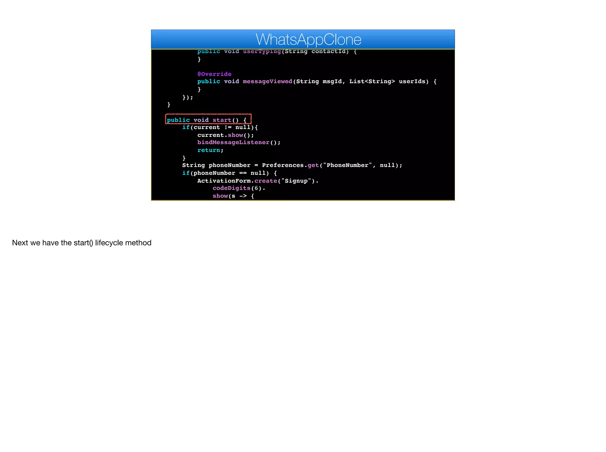 }
@Override
public void userTyping(String contactId) {
}
@Override
public void messageViewed(String msgId, List<String> userIds) {
}
});
}
public void start() {
if(current != null){
current.show();
bindMessageListener();
return;
}
String phoneNumber = Preferences.get("PhoneNumber", null);
if(phoneNumber == null) {
ActivationForm.create("Signup").
codeDigits(6).
show(s -> {
Log.p("SMS Activation returned " + s);
WhatsAppClone
Next we have the start() lifecycle method
 
